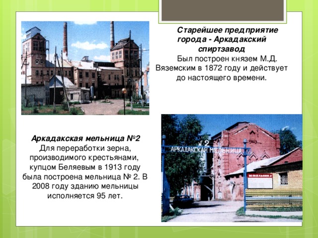  Старейшее предприятие города - Аркадакский спиртзавод  Был построен князем М.Д. Вяземским в 1872 году и действует до настоящего времени. Аркадакская мельница №2 Для переработки зерна, производимого крестьянами, купцом Беляевым в 1913 году была построена мельница № 2. В 2008 году зданию мельницы исполняется 95 лет. 