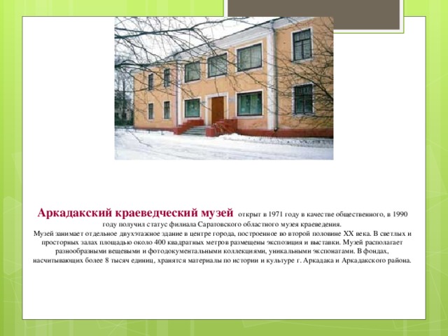 Аркадакский краеведческий музей  открыт в 1971 году в качестве общественного, в 1990 году получил статус филиала Саратовского областного музея краеведения. Музей занимает отдельное двухэтажное здание в центре города, построенное во второй половине XX века. В светлых и просторных залах площадью около 400 квадратных метров размещены экспозиция и выставки. Музей располагает разнообразными вещевыми и фотодокументальными коллекциями, уникальными экспонатами. В фондах, насчитывающих более 8 тысяч единиц, хранятся материалы по истории и культуре г. Аркадака и Аркадакского района. 