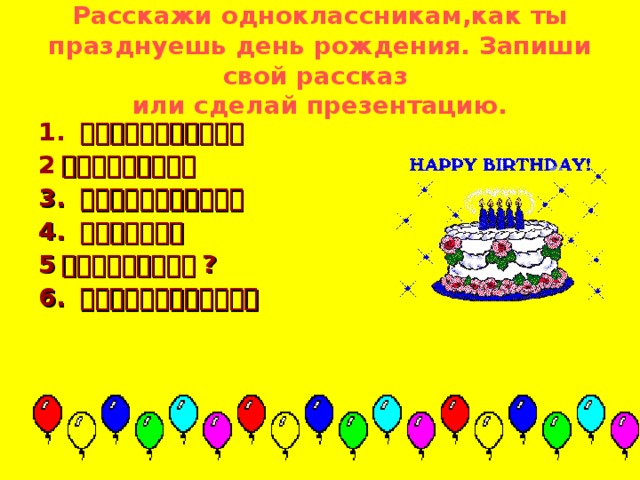 Pасскажи одноклассникам,как ты празднуешь день рождения. Запиши свой рассказ  или сделай презентацию. 1. 、、月、、日是我的生日 2 。今年我、、、岁。  3. 你请谁到你家来过生日？ 4. 你的生日礼物。 5 。你们怎么样过生日 ? 6. 对你说什么话？唱什么歌？   