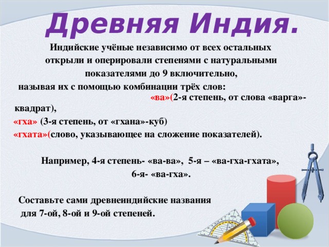  Древняя Индия.  Индийские учёные независимо от всех остальных  открыли и оперировали степенями с натуральными  показателями до 9 включительно,  называя их с помощью комбинации трёх слов: «ва»( 2-я степень, от слова «варга»-квадрат),  «гха» (3-я степень, от «гхана»-куб)  «гхата»( слово, указывающее на сложение показателей).   Например, 4-я степень- «ва-ва», 5-я – «ва-гха-гхата»,  6-я- «ва-гха».   Составьте сами древнеиндийские названия  для 7-ой, 8-ой и 9-ой степеней. 