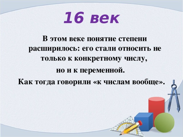 16 век  В этом веке понятие степени расширилось: его стали относить не только к конкретному числу, но и к переменной. Как тогда говорили «к числам вообще». 