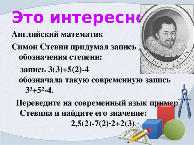 Это интересно Английский математик Симон Стевин придумал запись для обозначения степени:  запись 3(3)+5(2)-4 обозначала такую современную запись 3 ³+5²-4. Переведите на современный язык пример Стевина и найдите его значение: 2,5(2)-7(2)·2+2(3) 