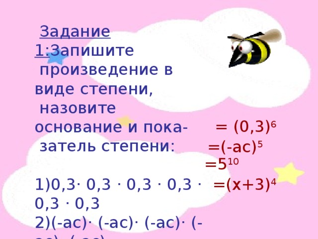  Задание 1: Запишите  произведение в виде степени,  назовите основание и пока-  затель степени: 1)0,3· 0,3 · 0,3 · 0,3 · 0,3 · 0,3 2)(-ас)· (-ас)· (-ас)· (-ас)· (-ас) 3)5· 5· 5· 5· 5· 5· 5· 5· 5· 5 4)(х+3) · (х+3) · (х+3) · (х+3) = (0,3) 6 =(-ас) 5 =5 10 =(х+3) 4 