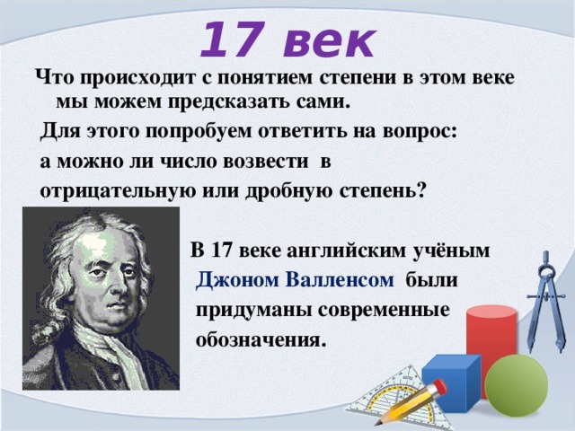 17 век Что происходит с понятием степени в этом веке мы можем предсказать сами.  Для этого попробуем ответить на вопрос:  а можно ли число возвести в  отрицательную или дробную степень?   В 17 веке английским учёным  Джоном Валленсом были  придуманы современные  обозначения.  
