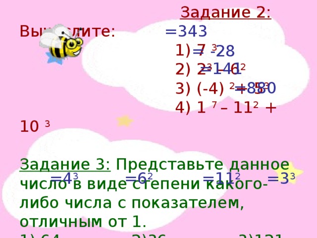  Задание 2: Вычислите:  1) 7 3  2) 2 3 – 6 2  3) (-4) 2 + 5 3  4) 1 7 – 11 2 + 10 3 Задание 3: Представьте данное число в виде степени какого-либо числа с показателем, отличным от 1. 1) 64 2)36 3)121 4)27 =343 = -28 =141 =880 =4 3 =6 2 =11 2 =3 3 