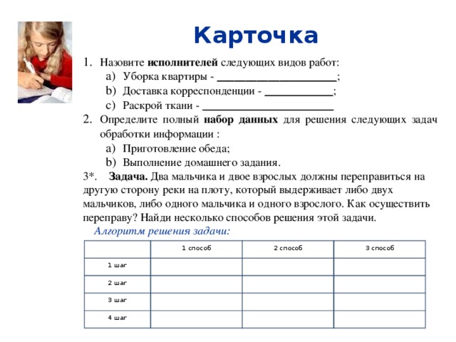Карточка  Назовите исполнителей следующих видов работ: Уборка квартиры - _____________________ ; Доставка корреспонденции - ____________ ; Раскрой ткани - _______________________ Уборка квартиры - _____________________ ; Доставка корреспонденции - ____________ ; Раскрой ткани - _______________________ Определите полный набор данных для решения следующих задач обработки информации : Приготовление обеда; Выполнение домашнего задания. Приготовление обеда; Выполнение домашнего задания. 3*. Задача. Два мальчика и двое взрослых должны переправиться на другую сторону реки на плоту, который выдерживает либо двух мальчиков, либо одного мальчика и одного взрослого. Как осуществить переправу? Найди несколько способов решения этой задачи.  Алгоритм решения задачи:   1 способ 1 шаг 2 шаг 2 способ   3 шаг 3 способ     4 шаг                  