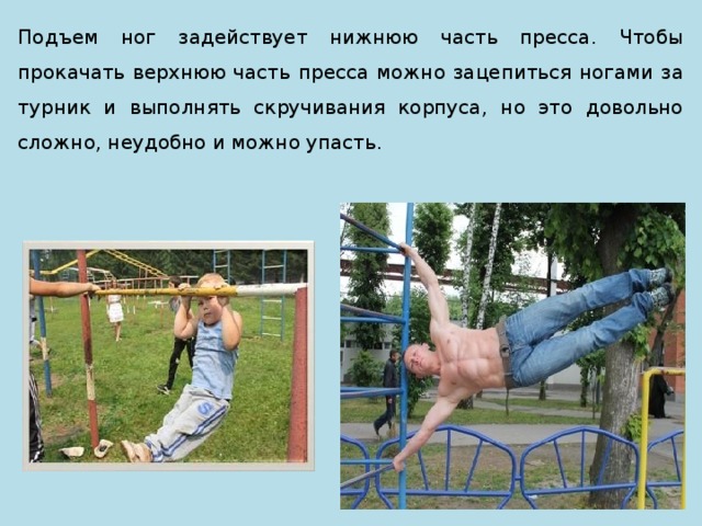 Подъем ног задействует нижнюю часть пресса. Чтобы прокачать верхнюю часть пресса можно зацепиться ногами за турник и выполнять скручивания корпуса, но это довольно сложно, неудобно и можно упасть. 