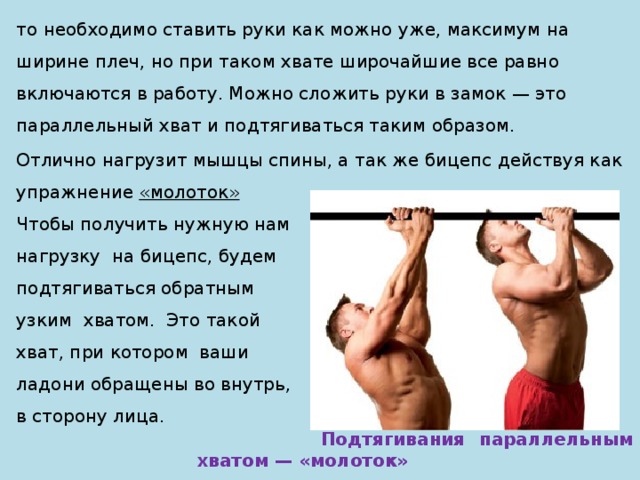 то необходимо ставить руки как можно уже, максимум на ширине плеч, но при таком хвате широчайшие все равно включаются в работу. Можно сложить руки в замок — это параллельный хват и подтягиваться таким образом. Отлично нагрузит мышцы спины, а так же бицепс действуя как упражнение «молоток» Чтобы получить нужную нам нагрузку на бицепс, будем подтягиваться обратным узким хватом. Это такой хват, при котором ваши ладони обращены во внутрь, в сторону лица.  Подтягивания параллельным хватом — «молоток» 
