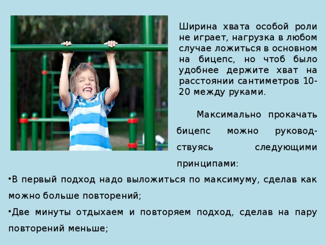 Ширина хвата особой роли не играет, нагрузка в любом случае ложиться в основном на бицепс, но чтоб было удобнее держите хват на расстоянии сантиметров 10-20 между руками.  Максимально прокачать бицепс можно руковод-ствуясь следующими принципами: В первый подход надо выложиться по максимуму, сделав как можно больше повторений; Две минуты отдыхаем и повторяем подход, сделав на пару повторений меньше; 