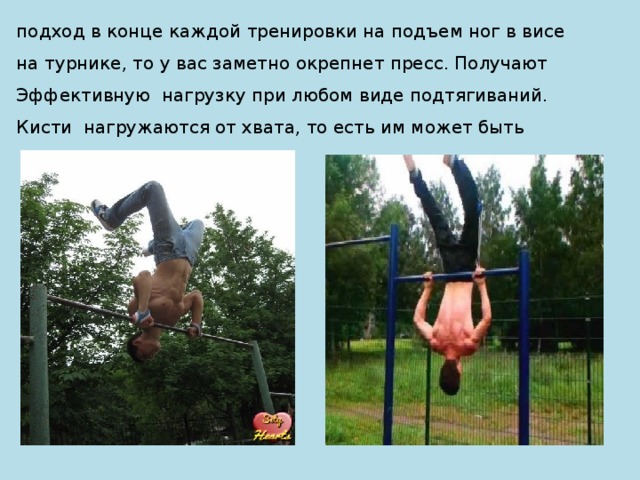 подход в конце каждой тренировки на подъем ног в висе на турнике, то у вас заметно окрепнет пресс. Получают Эффективную нагрузку при любом виде подтягиваний. Кисти нагружаются от хвата, то есть им может быть 