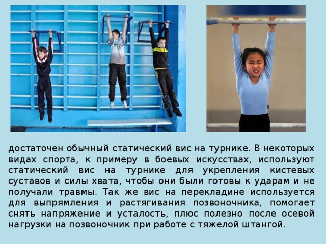 достаточен обычный статический вис на турнике. В некоторых видах спорта, к примеру в боевых искусствах, используют статический вис на турнике для укрепления кистевых суставов и силы хвата, чтобы они были готовы к ударам и не получали травмы. Так же вис на перекладине используется для выпрямления и растягивания позвоночника, помогает снять напряжение и усталость, плюс полезно после осевой нагрузки на позвоночник при работе с тяжелой штангой. 
