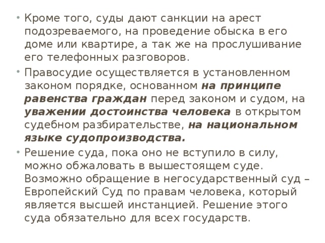 Кроме того, суды дают санкции на арест подозреваемого, на проведение обыска в его доме или квартире, а так же на прослушивание его телефонных разговоров. Правосудие осуществляется в установленном законом порядке, основанном на принципе равенства граждан перед законом и судом, на уважении достоинства человека в открытом судебном разбирательстве, на национальном языке судопроизводства. Решение суда, пока оно не вступило в силу, можно обжаловать в вышестоящем суде. Возможно обращение в негосударственный суд – Европейский Суд по правам человека, который является высшей инстанцией. Решение этого суда обязательно для всех государств.  