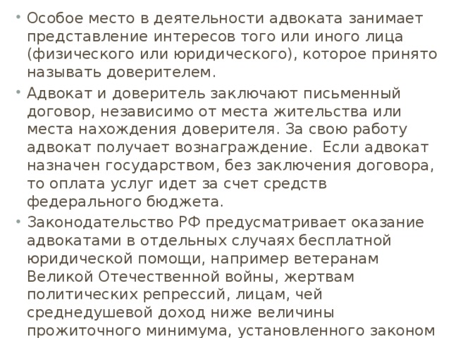 Особое место в деятельности адвоката занимает представление интересов того или иного лица (физического или юридического), которое принято называть доверителем. Адвокат и доверитель заключают письменный договор, независимо от места жительства или места нахождения доверителя. За свою работу адвокат получает вознаграждение. Если адвокат назначен государством, без заключения договора, то оплата услуг идет за счет средств федерального бюджета. Законодательство РФ предусматривает оказание адвокатами в отдельных случаях бесплатной юридической помощи, например ветеранам Великой Отечественной войны, жертвам политических репрессий, лицам, чей среднедушевой доход ниже величины прожиточного минимума, установленного законом соответствующего субъекта РФ. 