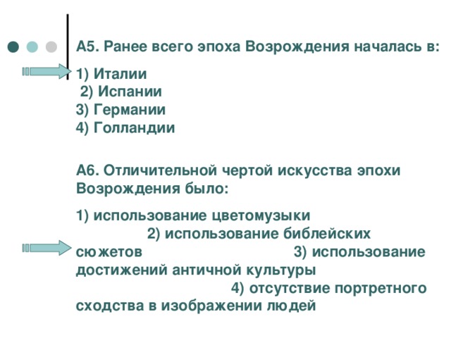 А5. Ранее всего эпоха Возрождения началась в: 1) Италии 2) Испании 3) Германии 4) Голландии А6. Отличительной чертой искусства эпохи Возрождения было: 1) использование цветомузыки 2) использование библейских сюжетов 3) использование достижений античной культуры 4) отсутствие портретного сходства в изображении людей 