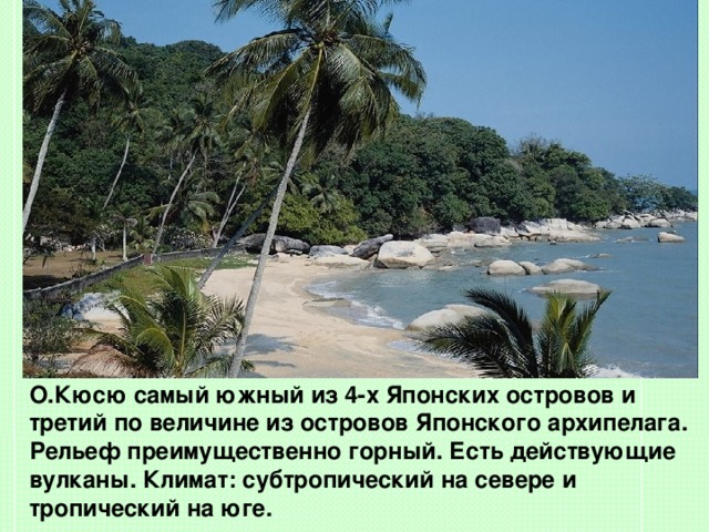        О.Кюсю  самый южный из 4-х Японских островов и третий по величине из островов Японского архипелага. Рельеф преимущественно горный. Есть действующие вулканы. Климат: субтропический на севере и тропический на юге.  