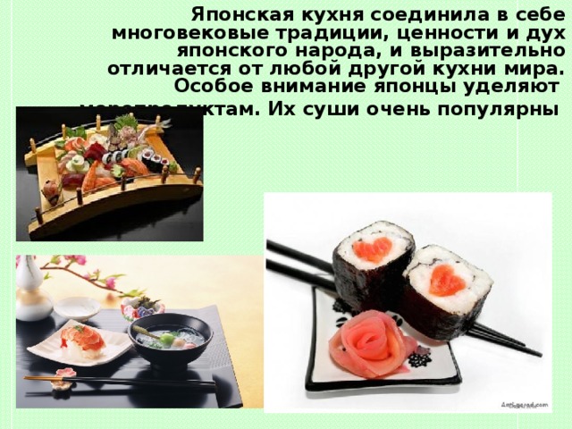 Японская кухня соединила в себе многовековые традиции, ценности и дух японского народа, и выразительно отличается от любой другой кухни мира. Особое внимание японцы уделяют  морепродуктам. Их суши очень популярны  Японская кухня соединила в себе многовековые традиции, ценности и дух японского народа, и выразительно отличается от любой другой кухни мира. Особое внимание японцы уделяют  морепродуктам. Их суши очень популярны 
