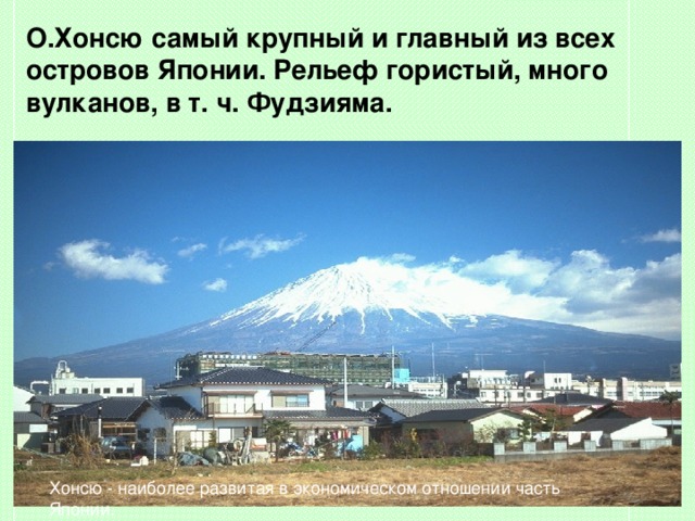 О.Хонсю  самый крупный и главный из всех островов Японии. Рельеф гористый, много вулканов, в т. ч. Фудзияма. Xонсю - наиболее развитая в экономическом отношении часть Японии. 