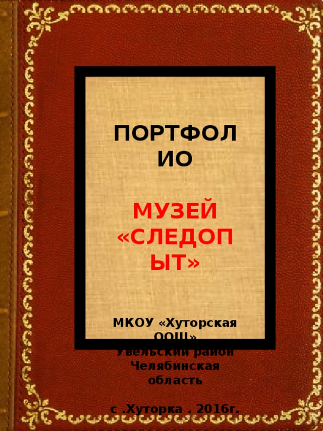 ПОРТФОЛИО  МУЗЕЙ «СЛЕДОПЫТ»   МКОУ «Хуторская ООШ» Увельский район Челябинская область  с .Хуторка . 2016г.  