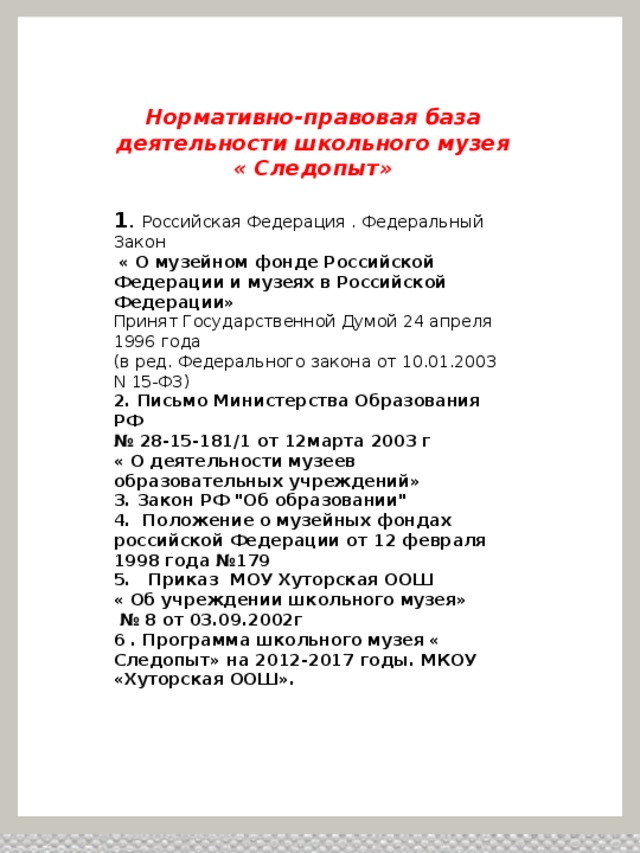 Нормативно-правовая база деятельности школьного музея « Следопыт»  1 . Российская Федерация . Федеральный Закон  « О музейном фонде Российской Федерации и музеях в Российской Федерации» Принят Государственной Думой 24 апреля 1996 года (в ред. Федерального закона от 10.01.2003 N 15-ФЗ) 2. Письмо Министерства Образования РФ № 28-15-181/1 от 12марта 2003 г « О деятельности музеев образовательных учреждений» 3. Закон РФ 