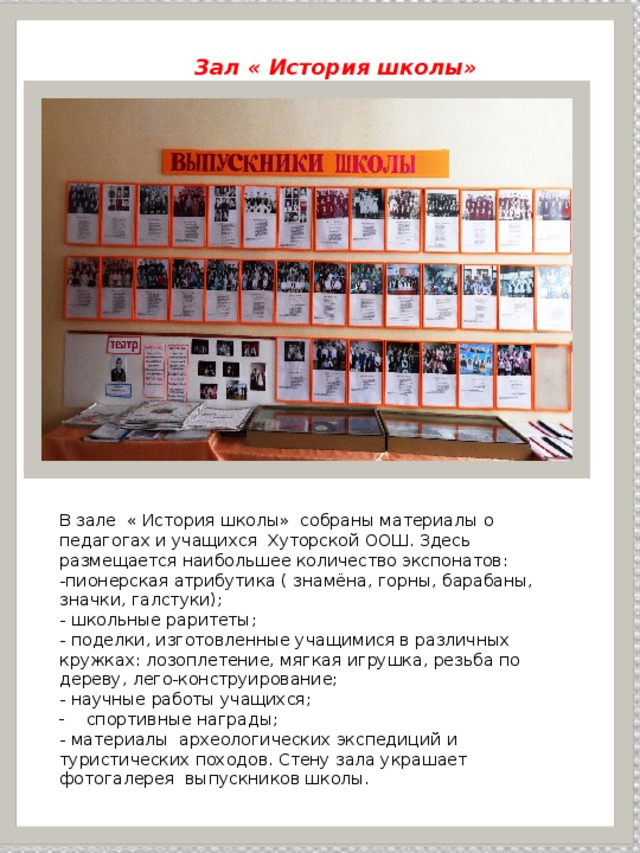  Зал « История школы» « История школы» В зале « История школы» собраны материалы о педагогах и учащихся Хуторской ООШ. Здесь размещается наибольшее количество экспонатов: -пионерская атрибутика ( знамёна, горны, барабаны, значки, галстуки); - школьные раритеты; - поделки, изготовленные учащимися в различных кружках: лозоплетение, мягкая игрушка, резьба по дереву, лего-конструирование; - научные работы учащихся; спортивные награды; - материалы археологических экспедиций и туристических походов. Стену зала украшает фотогалерея выпускников школы. 
