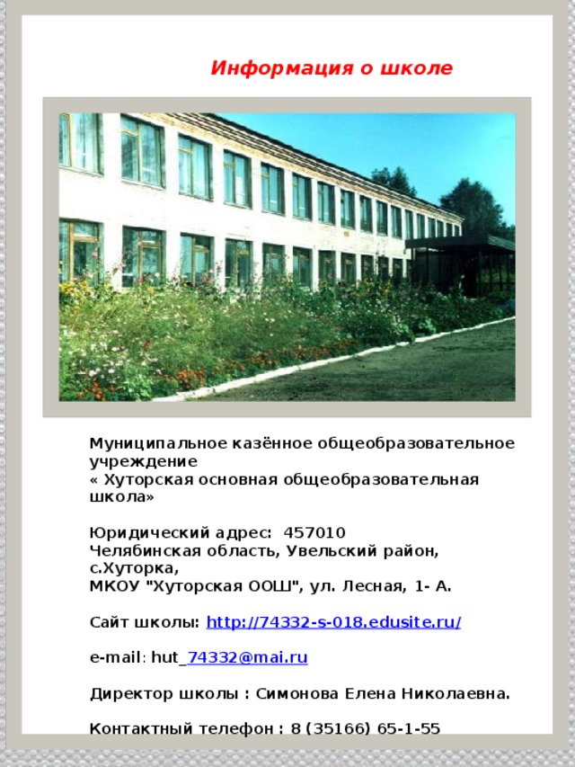  Информация о школе     Муниципальное казённое общеобразовательное учреждение « Хуторская основная общеобразовательная школа»  Юридический адрес: 457010 Челябинская область, Увельский район, с.Хуторка, МКОУ 