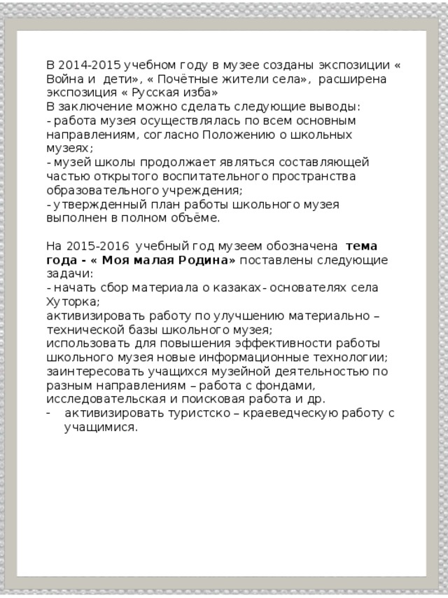 В 2014-2015 учебном году в музее созданы экспозиции « Война и дети», « Почётные жители села», расширена экспозиция « Русская изба» В заключение можно сделать следующие выводы: - работа музея осуществлялась по всем основным направлениям, согласно Положению о школьных музеях; - музей школы продолжает являться составляющей частью открытого воспитательного пространства образовательного учреждения; - утвержденный план работы школьного музея выполнен в полном объёме.   На 2015-2016 учебный год музеем обозначена тема года - « Моя малая Родина» поставлены следующие задачи: - начать сбор материала о казаках- основателях села Хуторка; активизировать работу по улучшению материально – технической базы школьного музея; использовать для повышения эффективности работы школьного музея новые информационные технологии; заинтересовать учащихся музейной деятельностью по разным направлениям – работа с фондами, исследовательская и поисковая работа и др. активизировать туристско – краеведческую работу с учащимися. 