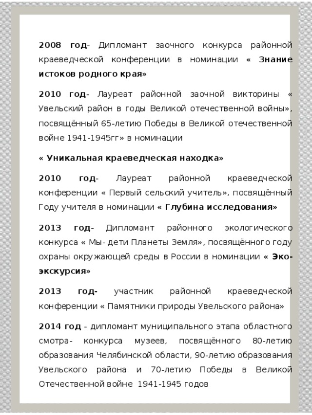 2008 год - Дипломант заочного конкурса районной краеведческой конференции в номинации « Знание истоков родного края» 2010 год - Лауреат районной заочной викторины « Увельский район в годы Великой отечественной войны», посвящённый 65-летию Победы в Великой отечественной войне 1941-1945гг» в номинации « Уникальная краеведческая находка» 2010 год - Лауреат районной краеведческой конференции « Первый сельский учитель», посвящённый Году учителя в номинации « Глубина исследования» 2013 год - Дипломант районного экологического конкурса « Мы- дети Планеты Земля», посвящённого году охраны окружающей среды в России в номинации « Эко- экскурсия» 2013 год- участник районной краеведческой конференции « Памятники природы Увельского района» 2014 год - дипломант муниципального этапа областного смотра- конкурса музеев, посвящённого 80-летию образования Челябинской области, 90-летию образования Увельского района и 70-летию Победы в Великой Отечественной войне 1941-1945 годов 