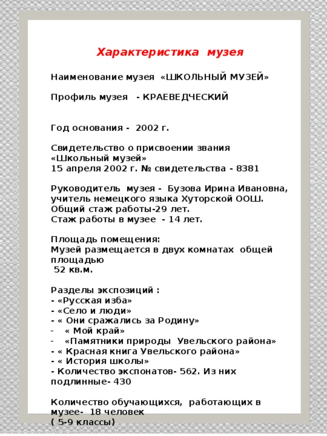 Характеристика музея  Наименование музея «ШКОЛЬНЫЙ МУЗЕЙ»  Профиль музея - КРАЕВЕДЧЕСКИЙ   Год основания - 2002 г.  Свидетельство о присвоении звания «Школьный музей» 15 апреля 2002 г. № свидетельства - 8381  Руководитель музея - Бузова Ирина Ивановна, учитель немецкого языка Хуторской ООШ. Общий стаж работы-29 лет. Стаж работы в музее - 14 лет.  Площадь помещения: Музей размещается в двух комнатах общей площадью  52 кв.м.  Разделы экспозиций : - «Русская изба» - «Село и люди» - « Они сражались за Родину» « Мой край» «Памятники природы Увельского района» - « Красная книга Увельского района» - « История школы» - Количество экспонатов- 562. Из них подлинные- 430  Количество обучающихся, работающих в музее- 18 человек ( 5-9 классы)          