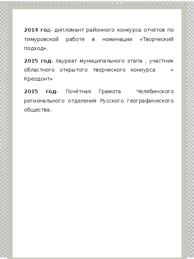 2014 го д- дипломант районного конкурса отчётов по тимуровской работе в номинации «Творческий подход». 2015 год - лауреат муниципального этапа , участник областного открытого творческого конкурса « Креодонт» 2015 год - Почётная Грамота Челябинского регионального отделения Русского географического общества. 