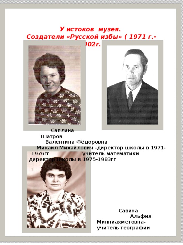 У истоков музея. Создатели «Русской избы» ( 1971 г.-2002г. )  Саплина Шатров Валентина Фёдоровна Михаил Михайлович -директор школы в 1971-1976гг учитель математики директор школы в 1975-1983гг    Савина Альфия Минниахметовна- учитель географии 