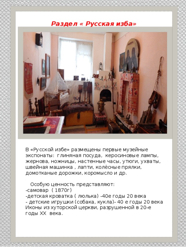  Раздел « Русская изба»   В «Русской избе» размещены первые музейные экспонаты: глиняная посуда, керосиновые лампы, жернова, ножницы, настенные часы, утюги, ухваты, швейная машинка , лапти, колёсные прялки, домотканые дорожки, коромысло и др.  Особую ценность представляют: -самовар ( 1870г) -детская кроватка ( люлька) -40е годы 20 века - детские игрушки (собака, кукла)- 40 е годы 20 века Иконы из хуторской церкви, разрушенной в 20-е годы XX века. 