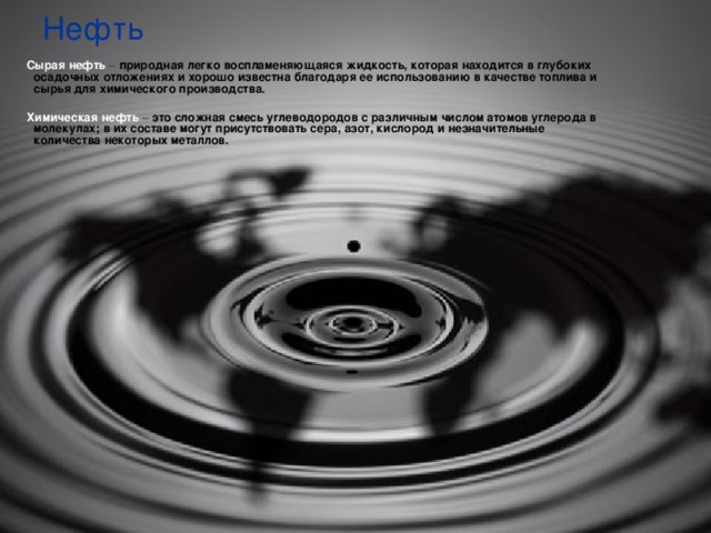 Нефть  Сырая нефть – природная легко воспламеняющаяся жидкость, которая находится в глубоких осадочных отложениях и хорошо известна благодаря ее использованию в качестве топлива и сырья для химического производства.   Химическая нефть – это сложная смесь углеводородов с различным числом атомов углерода в молекулах; в их составе могут присутствовать сера, азот, кислород и незначительные количества некоторых металлов.   