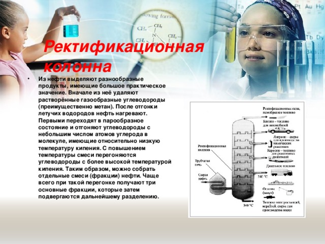 Ректификационная колонна Из нефти выделяют разнообразные продукты, имеющие большое практическое значение. Вначале из неё удаляют растворённые газообразные углеводороды (преимущественно метан). После отгонки летучих водородов нефть нагревают. Первыми переходят в парообразное состояние и отгоняют углеводороды с небольшим числом атомов углерода в молекуле, имеющие относительно низкую температуру кипения. С повышением температуры смеси перегоняются углеводороды с более высокой температурой кипения. Таким образом, можно собрать отдельные смеси (фракции) нефти. Чаще всего при такой перегонке получают три основные фракции, которые затем подвергаются дальнейшему разделению.   