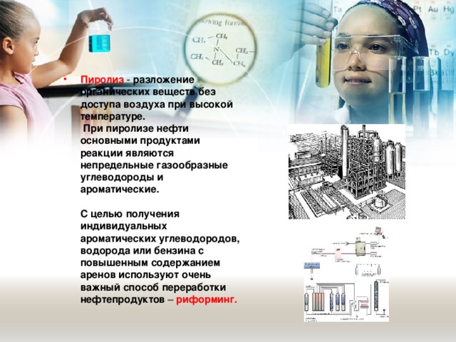 Пиролиз - разложение органических веществ без доступа воздуха при высокой температуре.  При пиролизе нефти основными продуктами реакции являются непредельные газообразные углеводороды и ароматические.   С целью получения индивидуальных ароматических углеводородов, водорода или бензина с повышенным содержанием аренов используют очень важный способ переработки нефтепродуктов – риформинг. 