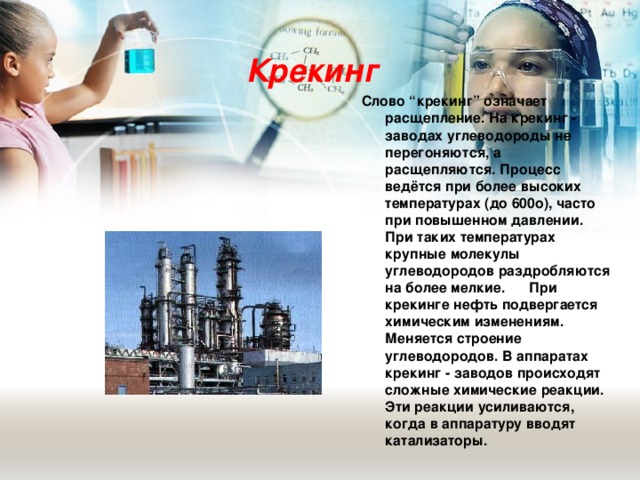 Крекинг Слово “крекинг” означает расщепление. На крекинг - заводах углеводороды не перегоняются, а расщепляются. Процесс ведётся при более высоких температурах (до 600о), часто при повышенном давлении. При таких температурах крупные молекулы углеводородов раздробляются на более мелкие.  При крекинге нефть подвергается химическим изменениям. Меняется строение углеводородов. В аппаратах крекинг - заводов происходят сложные химические реакции. Эти реакции усиливаются, когда в аппаратуру вводят катализаторы.  