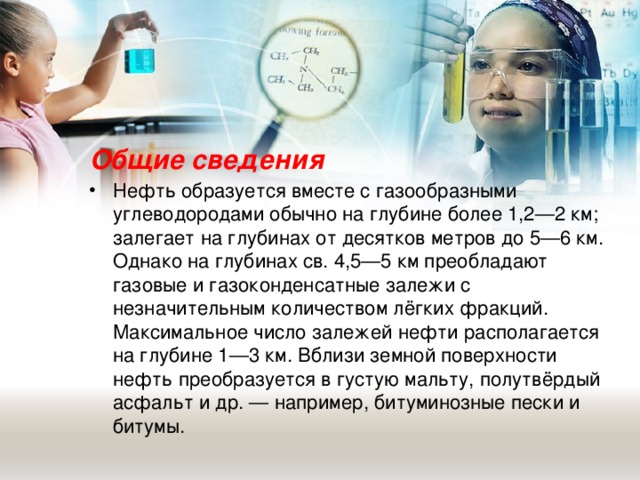 Общие сведения Нефть образуется вместе с газообразными углеводородами обычно на глубине более 1,2—2 км; залегает на глубинах от десятков метров до 5—6 км. Однако на глубинах св. 4,5—5 км преобладают газовые и газоконденсатные залежи с незначительным количеством лёгких фракций. Максимальное число залежей нефти располагается на глубине 1—3 км. Вблизи земной поверхности нефть преобразуется в густую мальту, полутвёрдый асфальт и др. — например, битуминозные пески и битумы.  