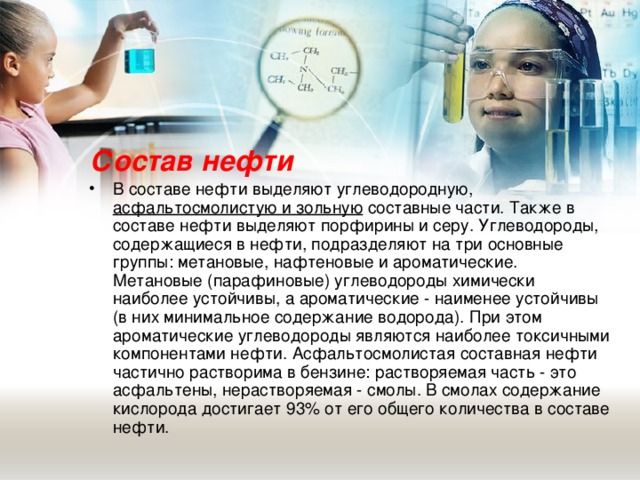 Состав нефти В составе нефти выделяют углеводородную, асфальтосмолистую и зольную составные части. Также в составе нефти выделяют порфирины и серу. Углеводороды, содержащиеся в нефти, подразделяют на три основные группы: метановые, нафтеновые и ароматические. Метановые (парафиновые) углеводороды химически наиболее устойчивы, а ароматические - наименее устойчивы (в них минимальное содержание водорода). При этом ароматические углеводороды являются наиболее токсичными компонентами нефти. Асфальтосмолистая составная нефти частично растворима в бензине: растворяемая часть - это асфальтены, нерастворяемая - смолы. В смолах содержание кислорода достигает 93% от его общего количества в составе нефти.  