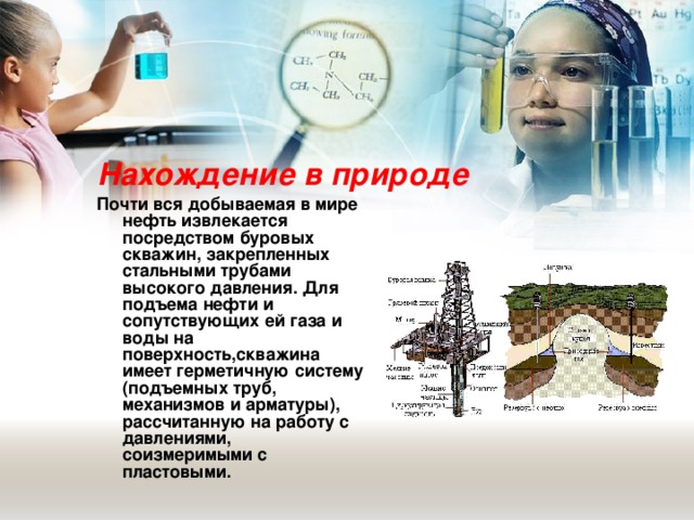 Нахождение в природе Почти вся добываемая в мире нефть извлекается посредством буровых скважин, закрепленных стальными трубами высокого давления. Для подъема нефти и сопутствующих ей газа и воды на поверхность,скважина имеет герметичную систему (подъемных труб, механизмов и арматуры), рассчитанную на работу с давлениями, соизмеримыми с пластовыми.  