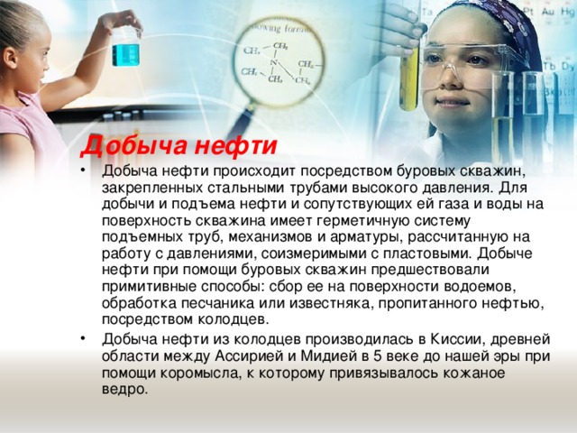 Добыча нефти Добыча нефти происходит посредством буровых скважин, закрепленных стальными трубами высокого давления. Для добычи и подъема нефти и сопутствующих ей газа и воды на поверхность скважина имеет герметичную систему подъемных труб, механизмов и арматуры, рассчитанную на работу с давлениями, соизмеримыми с пластовыми. Добыче нефти при помощи буровых скважин предшествовали примитивные способы: сбор ее на поверхности водоемов, обработка песчаника или известняка, пропитанного нефтью, посредством колодцев. Добыча нефти из колодцев производилась в Киссии, древней области между Ассирией и Мидией в 5 веке до нашей эры при помощи коромысла, к которому привязывалось кожаное ведро.  