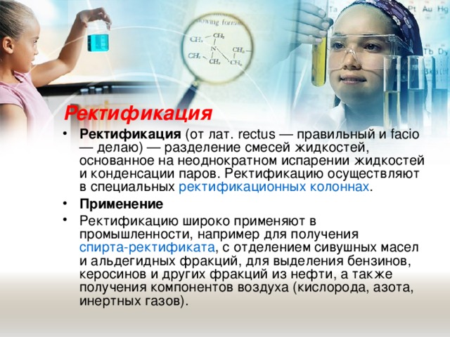 Ректификация Ректификация (от лат. rectus — правильный и facio — делаю) — разделение смесей жидкостей, основанное на неоднократном испарении жидкостей и конденсации паров. Ректификацию осуществляют в специальных ректификационных колоннах . Применение Ректификацию широко применяют в промышленности, например для получения спирта-ректификата , с отделением сивушных масел и альдегидных фракций, для выделения бензинов, керосинов и других фракций из нефти, а также получения компонентов воздуха (кислорода, азота, инертных газов).  