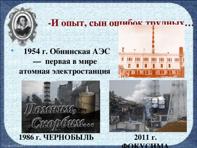 -И опыт, сын ошибок трудных…  1954 г. Обнинская АЭС — первая в мире атомная электростанция 1986 г. ЧЕРНОБЫЛЬ 2011 г. ФОКУСИМА
