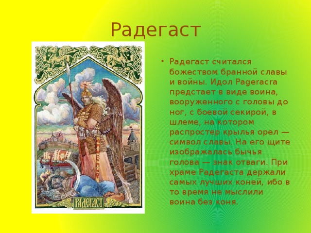 Радегаст Радегаст считался божеством бранной славы и войны. Идол Pageracra предстает в виде воина, вооруженного с головы до ног, с боевой секирой, в шлеме, на котором распростер крылья орел — символ славы. На его щите изображалась бычья голова — знак отваги. При храме Радегаста держали самых лучших коней, ибо в то время не мыслили воина без коня. 