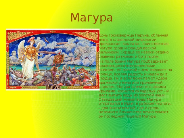 Магура Дочь громовержца Перуна, облачная дева, в славянской мифологии прекрасная, крылатая, воинственная, Магура сродни скандинавской валькирии. Сердце ее навеки отдано славным ратникам и богатырям. На поле брани Магура подбадривает сражающихся воинственными кликами, ее золотой шлем сверкает на солнце, вселяя радость и надежду в сердца. Ну а если воин пал от удара вражеского меча или пронзенный стрелою, Магура осенит его своими крылами, коснется охладелых уст - и даст выпить воды из золотой чаши. Отведавший живой воды Магуры отправится в Ирий, в райские чертоги, - для жизни вечной, где и средь неземного блаженства вечно помнит он последний поцелуй Магуры. 