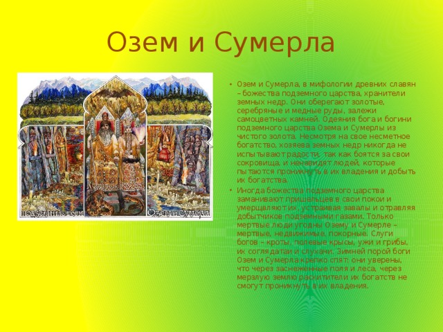 Озем и Сумерла Озем и Сумерла, в мифологии древних славян – божества подземного царства, хранители земных недр. Они оберегают золотые, серебряные и медные руды, залежи самоцветных камней. Одеяния бога и богини подземного цaрствa Озема и Сумерлы из чистого золота. Несмотря на свое несметное богатство, хозяева земных недр никогда не испытывают радости, так как боятся за свои сокровища, и ненавидят людей, которые пытаются проникнуть в их владения и добыть их богатства. Иногда божества подземного царства заманивают пришельцев в свои покои и умерщвляют их, устраивая завалы и отравляя добытчиков подземными газами. Только мертвые люди угодны Озему и Сумерле – мертвые, недвижимые, покорные. Слуги богов – кроты, полевые крысы, ужи и грибы, их соглядатаи и слухачи. Зимней порой боги Озем и Сумерла крепко спят; они уверены, что через заснеженные поля и леса, через мерзлую землю расхитители их богатств не смогут проникнуть в их владения. 