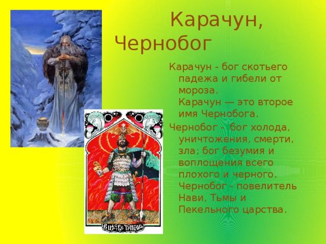  Карачун, Чернобог Карачун - бог скотьего падежа и гибели от мороза.  Карачун — это второе имя Чернобога. Чернобог -  бог холода, уничтожения, смерти, зла; бог безумия и воплощения всего плохого и черного. Чернобог - повелитель Нави, Тьмы и Пекельного царства. 