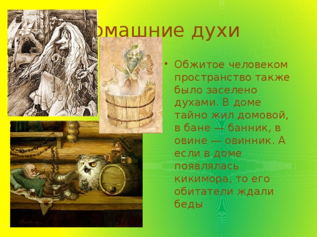 Домашние духи Обжитое человеком пространство также было заселено духами. В доме тайно жил домовой, в бане — банник, в овине — овинник. А если в доме появлялась кикимора, то его обитатели ждали беды . 