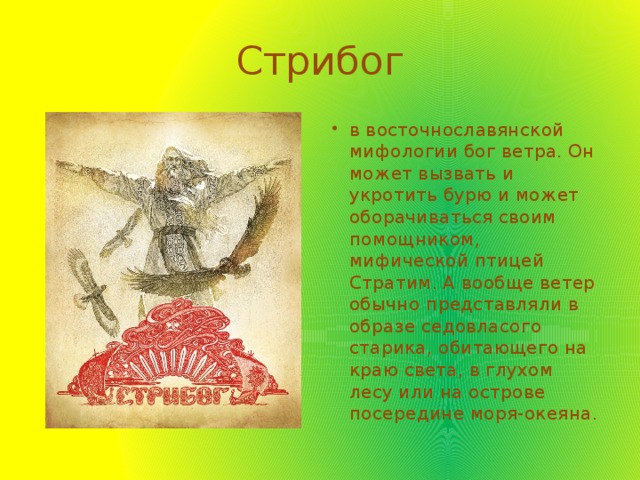 Стрибог в восточнославянской мифологии бог ветра. Он может вызвать и укротить бурю и может оборачиваться своим помощником, мифической птицей Стратим. А вообще ветер обычно представляли в образе седовласого старика, обитающего на краю света, в глухом лесу или на острове посередине моря-океяна. 