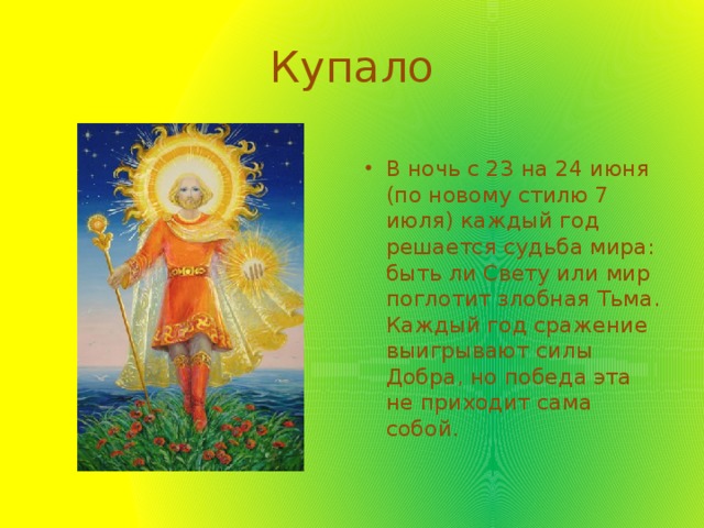 Купало В ночь с 23 на 24 июня (по новому стилю 7 июля) каждый год решается судьба мира: быть ли Свету или мир поглотит злобная Тьма. Каждый год сражение выигрывают силы Добра, но победа эта не приходит сама собой. 
