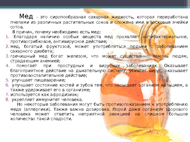  Мед - это сиропообразная сахарная жидкость, которая переработана пчелами из различных растительных соков и сложена ими в восковые ячейки сотов.  8 причин, почему необходимо есть мед :  благодаря наличию особых веществ мед проявляет антибактериальное, противогрибковое, антивирусное действие; мед, богатый фруктозой, может употребляться людьми с заболеванием сахарного диабета; гречишный мед богат железом, что может существенно помочь людям, страдающим анемией;  помогает при простудных и вирусных заболеваниях. Оказывает благоприятное действие на дыхательную систему, убивает вирус, оказывает противовоспалительное действие;  улучшает пищеварение;  улучшает состояние костей и зубов тем, что насыщает организм кальцием, а также удерживает его в организме; используется как афродизиак;  укрепляет иммунитет человека.  Но некоторые заболевания могут быть противопоказанием к употреблению меда (аллергики). Также важна дозировка. Порой даже организм здорового человека может ответить неприятной реакцией на слишком большое количество такой сладости. 