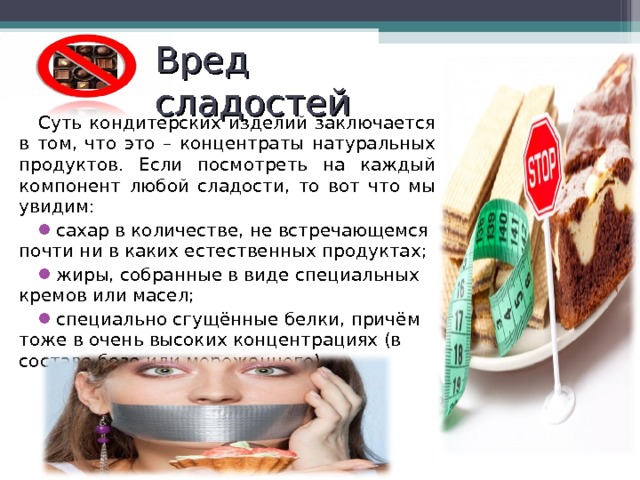 Вред сладостей Суть кондитерских изделий заключается в том, что это – концентраты натуральных продуктов. Если посмотреть на каждый компонент любой сладости, то вот что мы увидим: сахар в количестве, не встречающемся почти ни в каких естественных продуктах; жиры, собранные в виде специальных кремов или масел; специально сгущённые белки, причём тоже в очень высоких концентрациях (в составе безе или мороженного). 